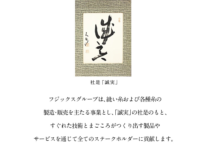 フジックスグループは、縫い糸および各種糸の製造・販売を主たる事業とし、「誠実」の社是のもと、すぐれた技術とまごころがつくり出す製品やサービスを通じて全てのステークホルダーに貢献します。